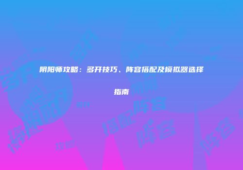 阴阳师攻略：多开技巧、阵容搭配及模拟器选择指南