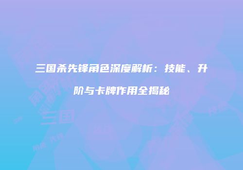 三国杀先锋角色深度解析：技能、升阶与卡牌作用全揭秘
