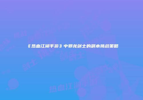 《热血江湖手游》中邪龙剑士的副本挑战策略