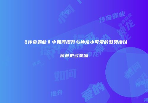 《传奇霸业》中如何提升与神龙小可爱的默契度以获得更多奖励