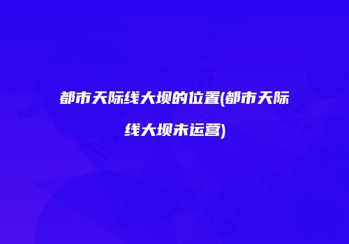都市天际线大坝的位置(都市天际线大坝未运营)