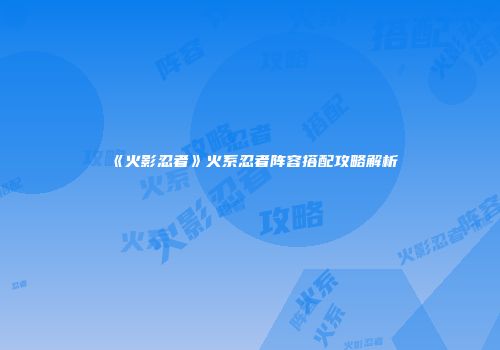 《火影忍者》火系忍者阵容搭配攻略解析