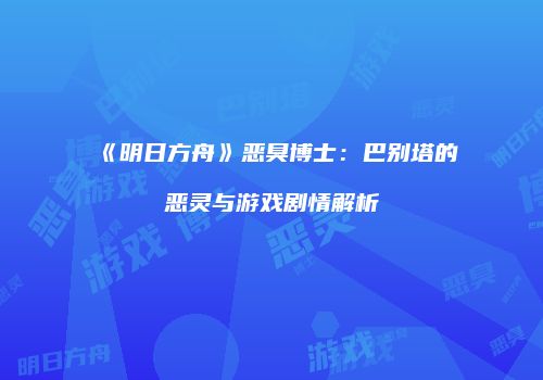 《明日方舟》恶臭博士：巴别塔的恶灵与游戏剧情解析