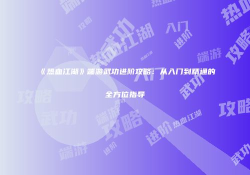 《热血江湖》端游武功进阶攻略：从入门到精通的全方位指导