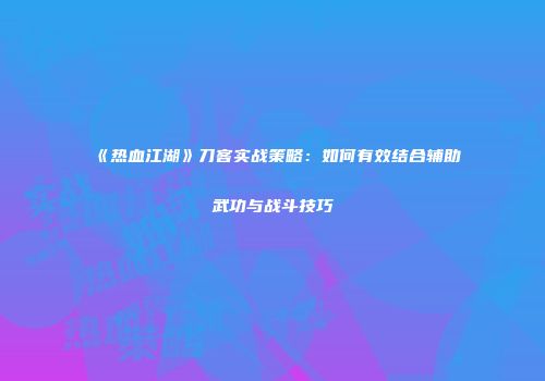 《热血江湖》刀客实战策略：如何有效结合辅助武功与战斗技巧