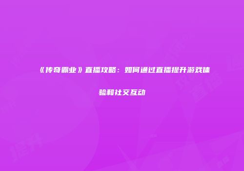 《传奇霸业》直播攻略：如何通过直播提升游戏体验和社交互动
