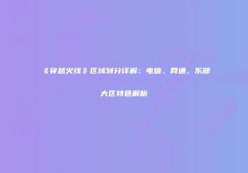 《穿越火线》区域划分详解：电信、网通、东部大区特色解析