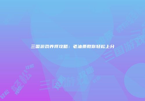 三国游戏养将攻略：老油条教你轻松上分
