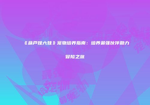 《葫芦娃六娃》宠物培养指南：培养最强伙伴助力冒险之旅