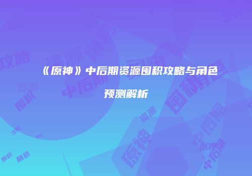 《原神》中后期资源囤积攻略与角色预测解析