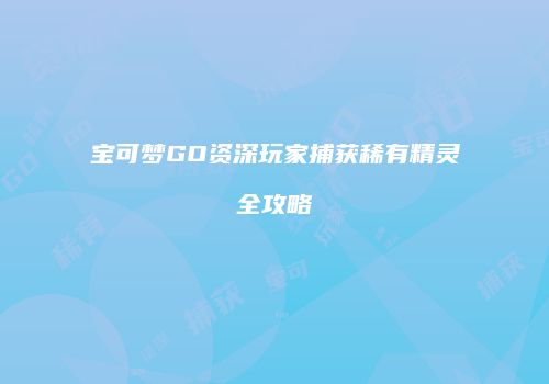 宝可梦GO资深玩家捕获稀有精灵全攻略