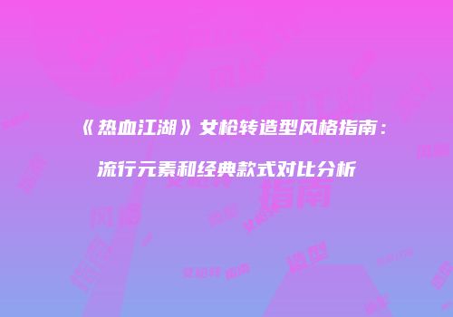 《热血江湖》女枪转造型风格指南：流行元素和经典款式对比分析