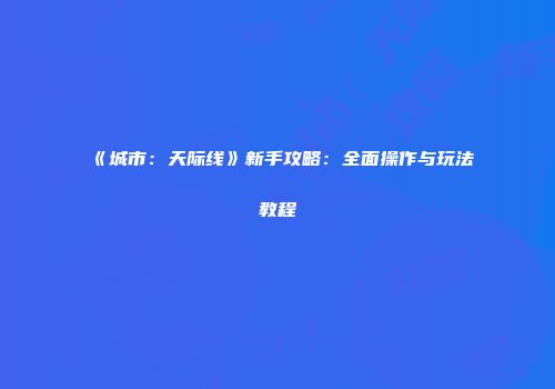 《城市：天际线》新手攻略：全面操作与玩法教程
