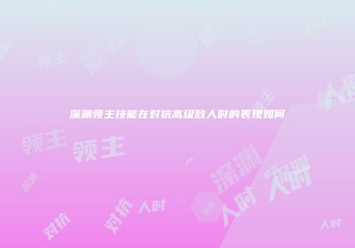 深渊领主技能在对抗高级敌人时的表现如何