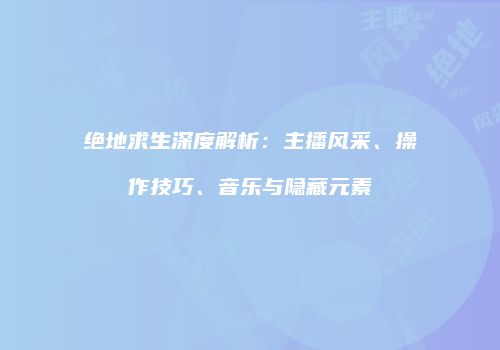 绝地求生深度解析：主播风采、操作技巧、音乐与隐藏元素