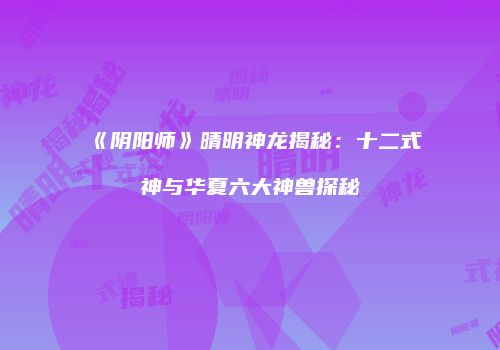 《阴阳师》晴明神龙揭秘：十二式神与华夏六大神兽探秘