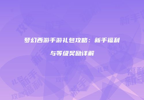 梦幻西游手游礼包攻略：新手福利与等级奖励详解