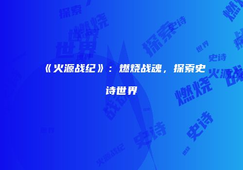 《火源战纪》：燃烧战魂，探索史诗世界