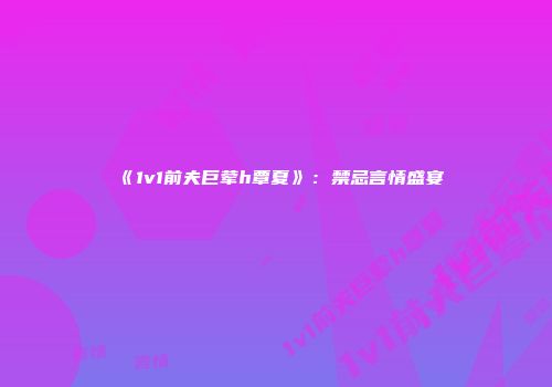 《1v1前夫巨荤h覃夏》：禁忌言情盛宴