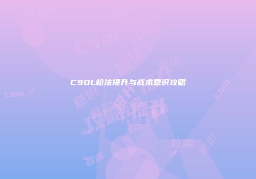 CSOL枪法提升与战术意识攻略