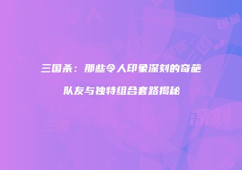 三国杀：那些令人印象深刻的奇葩队友与独特组合套路揭秘