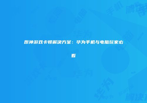 原神游戏卡顿解决方案：华为手机与电脑玩家必看