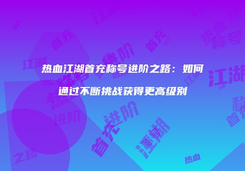 热血江湖首充称号进阶之路：如何通过不断挑战获得更高级别