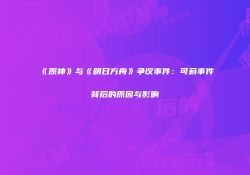 《原神》与《明日方舟》争议事件：可莉事件背后的原因与影响