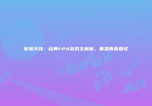 穿越火线：经典FPS游戏全解析，重温青春回忆
