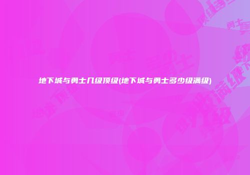 地下城与勇士几级顶级(地下城与勇士多少级满级)