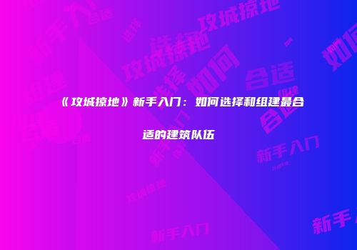 《攻城掠地》新手入门：如何选择和组建最合适的建筑队伍