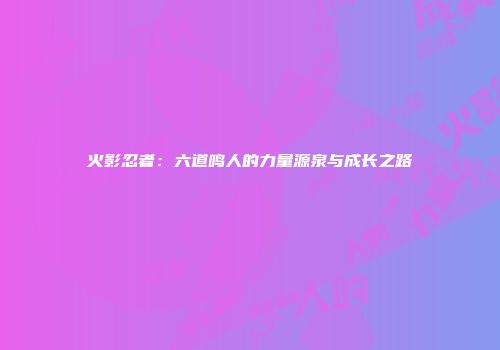 火影忍者：六道鸣人的力量源泉与成长之路