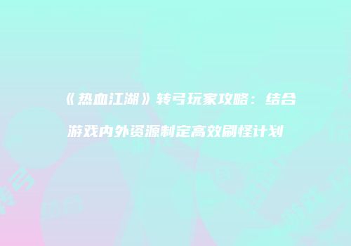 《热血江湖》转弓玩家攻略：结合游戏内外资源制定高效刷怪计划
