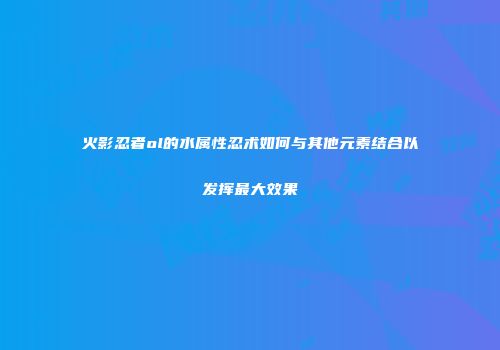 火影忍者ol的水属性忍术如何与其他元素结合以发挥最大效果