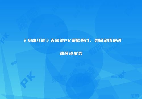 《热血江湖》五转剑PK策略探讨：如何利用地形和环境优势