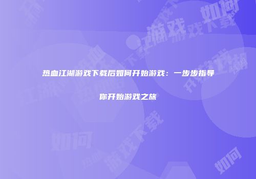 热血江湖游戏下载后如何开始游戏：一步步指导你开始游戏之旅