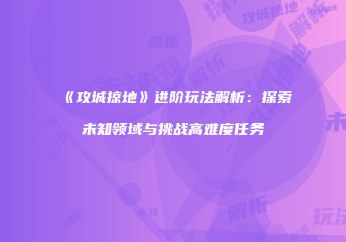 《攻城掠地》进阶玩法解析：探索未知领域与挑战高难度任务