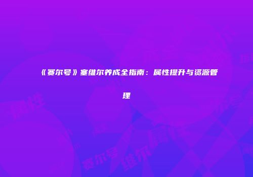 《赛尔号》塞维尔养成全指南：属性提升与资源管理