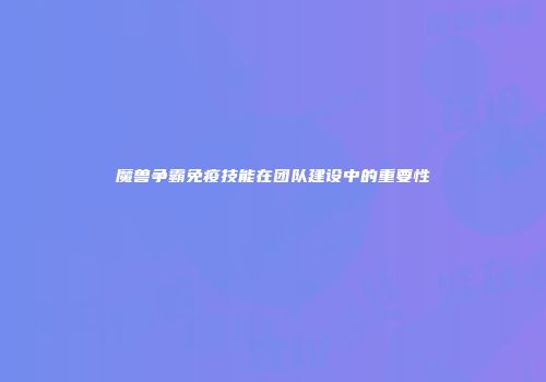 魔兽争霸免疫技能在团队建设中的重要性
