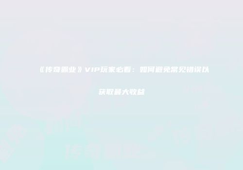 《传奇霸业》VIP玩家必看：如何避免常见错误以获取最大收益