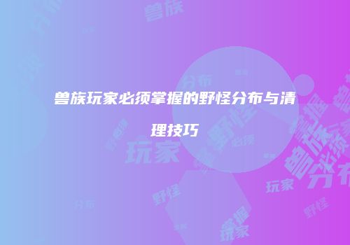 兽族玩家必须掌握的野怪分布与清理技巧