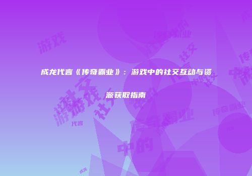 成龙代言《传奇霸业》：游戏中的社交互动与资源获取指南