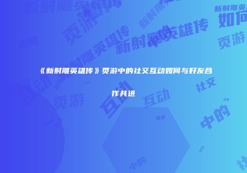 《新射雕英雄传》页游中的社交互动如何与好友合作共进