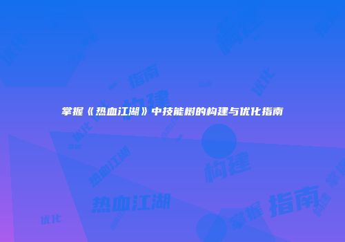 掌握《热血江湖》中技能树的构建与优化指南