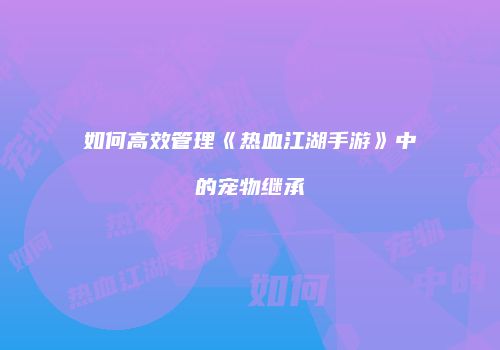 如何高效管理《热血江湖手游》中的宠物继承