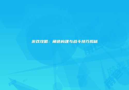 游戏攻略：角色构建与战斗技巧揭秘