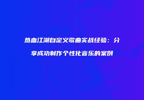 热血江湖自定义歌曲实战经验：分享成功制作个性化音乐的案例