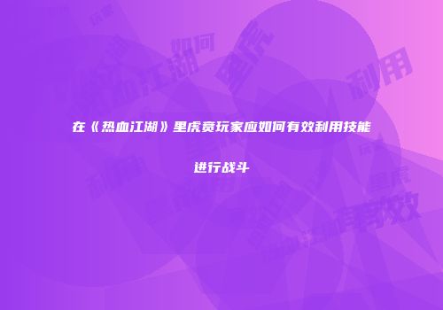 在《热血江湖》里虎贲玩家应如何有效利用技能进行战斗