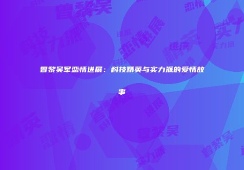 曾黎吴军恋情进展：科技精英与实力派的爱情故事