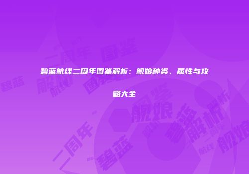 碧蓝航线二周年图鉴解析：舰娘种类、属性与攻略大全